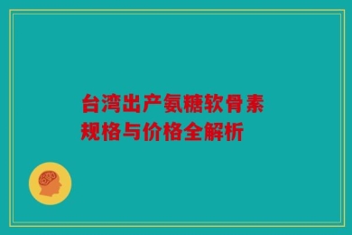 台湾出产氨糖软骨素 规格与价格全解析