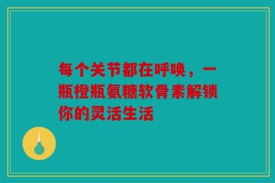 每个关节都在呼唤，一瓶橙瓶氨糖软骨素解锁你的灵活生活