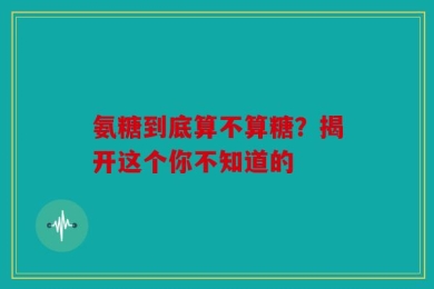 氨糖到底算不算糖？揭开这个你不知道的