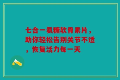 七合一氨糖软骨素片，助你轻松告别关节不适，恢复活力每一天