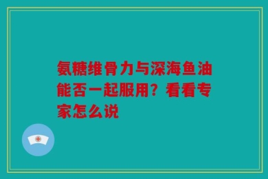 氨糖维骨力与深海鱼油能否一起服用？看看专家怎么说