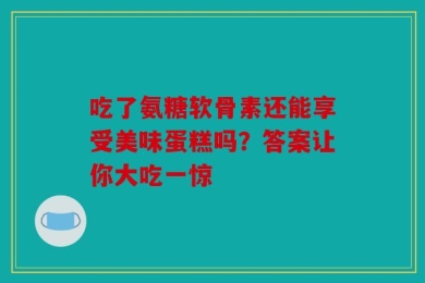 吃了氨糖软骨素还能享受美味蛋糕吗？答案让你大吃一惊