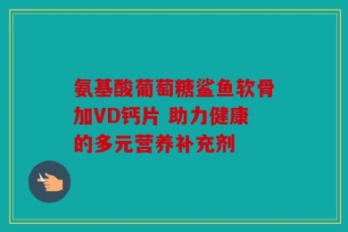 氨基酸葡萄糖鲨鱼软骨加VD钙片 助力健康的多元营养补充剂