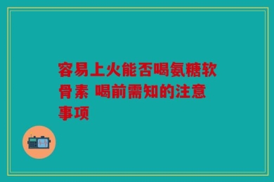 容易上火能否喝氨糖软骨素 喝前需知的注意事项