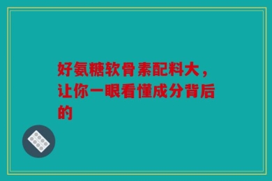 好氨糖软骨素配料大，让你一眼看懂成分背后的