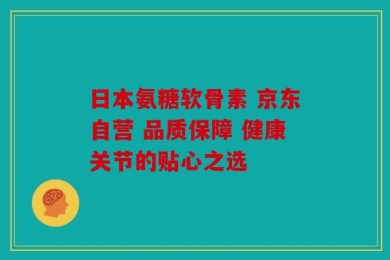 日本氨糖软骨素 京东自营 品质保障 健康关节的贴心之选