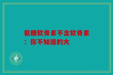氨糖软骨素不含软骨素：你不知道的大