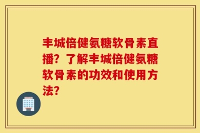 丰城倍健氨糖软骨素直播？了解丰城倍健氨糖软骨素的功效和使用方法？