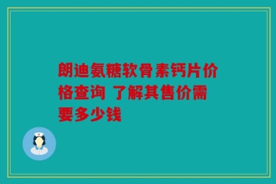 朗迪氨糖软骨素钙片价格查询 了解其售价需要多少钱
