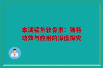 本溪鲨鱼软骨素：独特功效与应用的深度探究