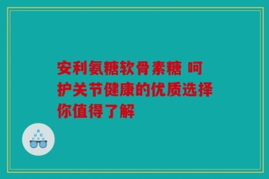 安利氨糖软骨素糖 呵护关节健康的优质选择你值得了解