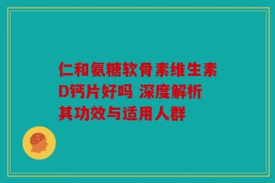 仁和氨糖软骨素维生素D钙片好吗 深度解析其功效与适用人群