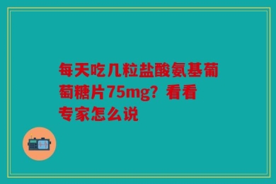 每天吃几粒盐酸氨基葡萄糖片75mg？看看专家怎么说