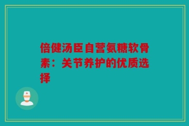 倍健汤臣自营氨糖软骨素：关节养护的优质选择