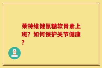 莱特维健氨糖软骨素上班？如何保护关节健康？
