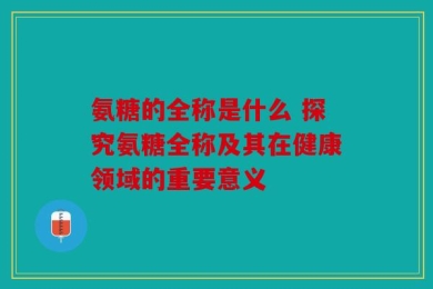氨糖的全称是什么 探究氨糖全称及其在健康领域的重要意义