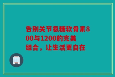 告别关节氨糖软骨素800与1200的完美组合，让生活更自在