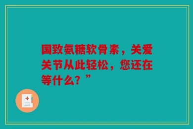 国致氨糖软骨素，关爱关节从此轻松，您还在等什么？”