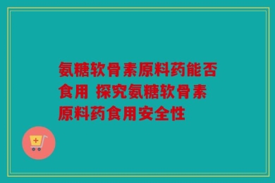 氨糖软骨素原料药能否食用 探究氨糖软骨素原料药食用安全性