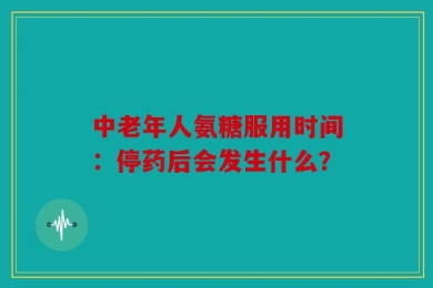 中老年人氨糖服用时间：停药后会发生什么？