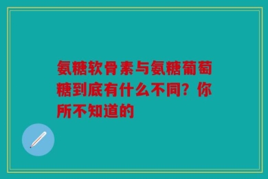 氨糖软骨素与氨糖葡萄糖到底有什么不同？你所不知道的