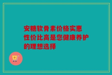 安糖软骨素价格实惠 性价比高是您健康养护的理想选择
