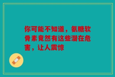 你可能不知道，氨糖软骨素竟然有这些潜在危害，让人震惊