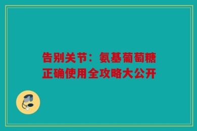告别关节：氨基葡萄糖正确使用全攻略大公开