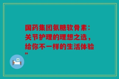国药集团氨糖软骨素：关节护理的理想之选，给你不一样的生活体验”