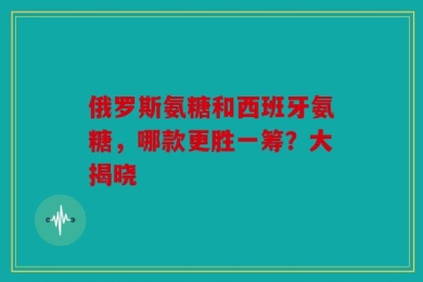 俄罗斯氨糖和西班牙氨糖，哪款更胜一筹？大揭晓