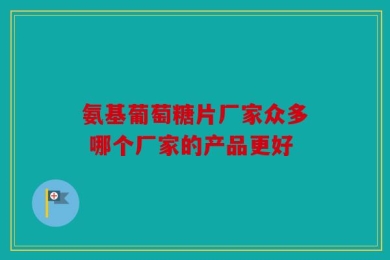 氨基葡萄糖片厂家众多 哪个厂家的产品更好