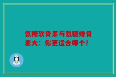 氨糖软骨素与氨糖维骨素大：你更适合哪个？