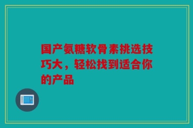 国产氨糖软骨素挑选技巧大，轻松找到适合你的产品