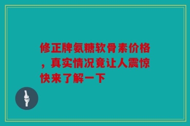 修正牌氨糖软骨素价格，真实情况竟让人震惊快来了解一下