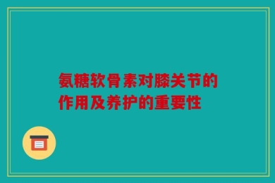 氨糖软骨素对膝关节的作用及养护的重要性