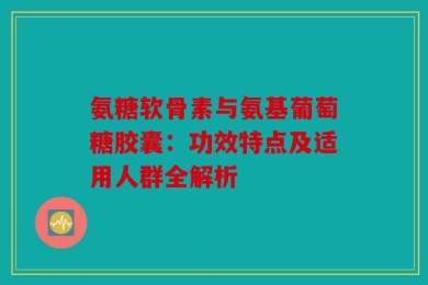 氨糖软骨素与氨基葡萄糖胶囊：功效特点及适用人群全解析