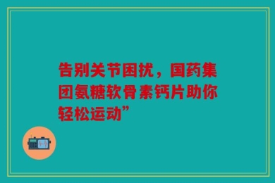 告别关节困扰，国药集团氨糖软骨素钙片助你轻松运动”