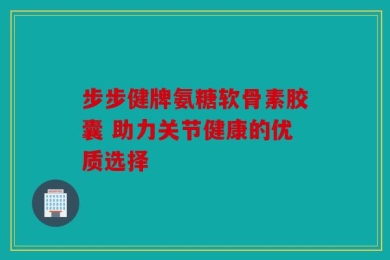 步步健牌氨糖软骨素胶囊 助力关节健康的优质选择