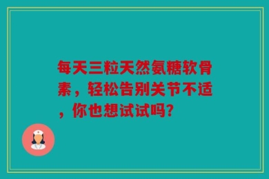 每天三粒天然氨糖软骨素，轻松告别关节不适，你也想试试吗？