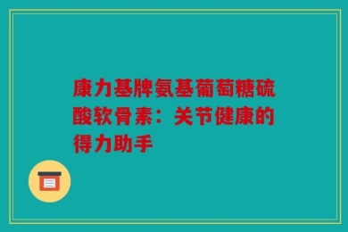 康力基牌氨基葡萄糖硫酸软骨素：关节健康的得力助手