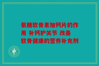 氨糖软骨素加钙片的作用 补钙护关节 改善软骨健康的营养补充剂