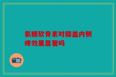 氨糖软骨素对膝盖内侧疼效果显著吗