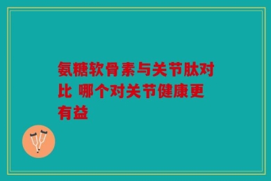 氨糖软骨素与关节肽对比 哪个对关节健康更有益
