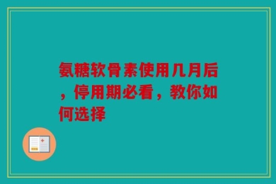 氨糖软骨素使用几月后，停用期必看，教你如何选择