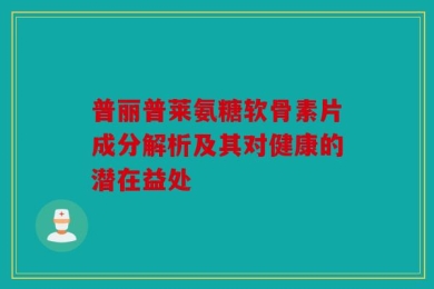 普丽普莱氨糖软骨素片成分解析及其对健康的潜在益处