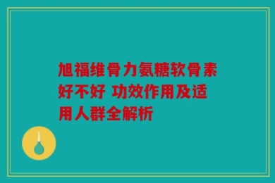 旭福维骨力氨糖软骨素好不好 功效作用及适用人群全解析