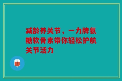 减龄养关节，一力牌氨糖软骨素带你轻松护航关节活力