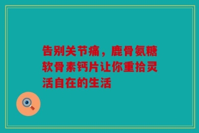 告别关节痛，鹿骨氨糖软骨素钙片让你重拾灵活自在的生活