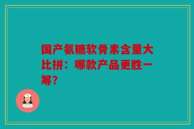 国产氨糖软骨素含量大比拼：哪款产品更胜一筹？