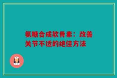 氨糖合成软骨素：改善关节不适的绝佳方法